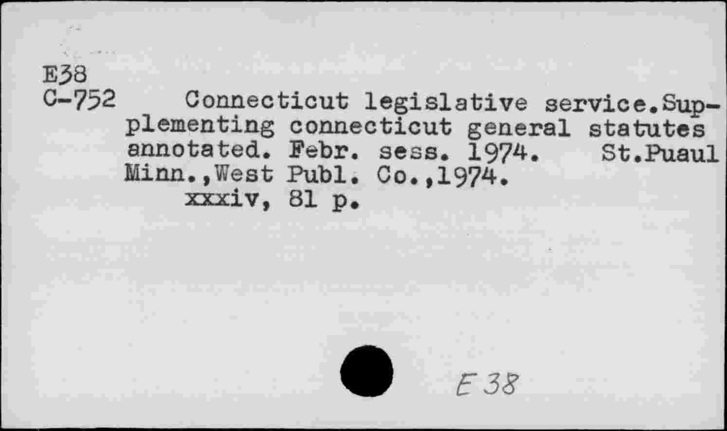 ﻿E38 0-752
Connecticut legislative service.Supplementing Connecticut general statutes annotated. Febr. sess. 1974. St.Puaul Minn.,West Publ. Co.,1974.
xxxiv, 81 p.
5 38